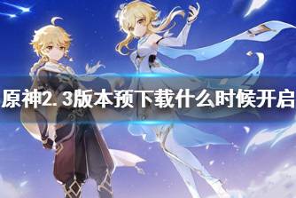 《原神》2.3版本预下载什么时候开启 2.3版本预下载时间说明