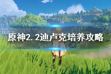 《原神手游》2.2迪卢克培养攻略 2.2迪卢克怎么培养