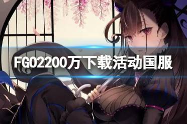 《FGO》2200万下载活动国服 2200万下载纪念活动福利一览
